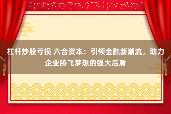 杠杆炒股亏损 六合资本：引领金融新潮流，助力企业腾飞梦想的强大后盾