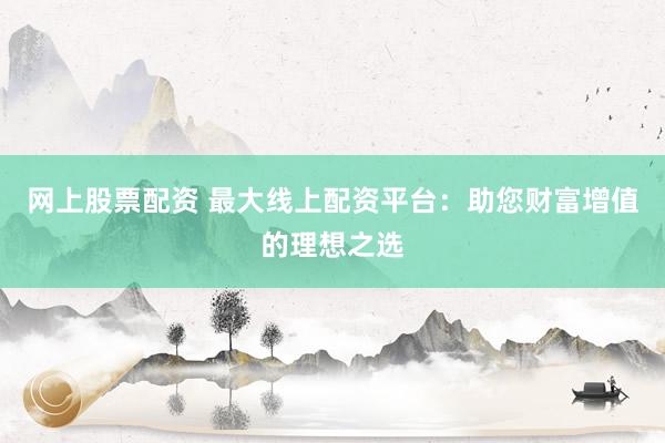 网上股票配资 最大线上配资平台：助您财富增值的理想之选