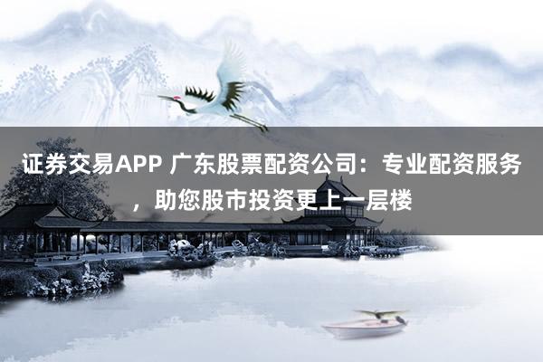 证券交易APP 广东股票配资公司：专业配资服务，助您股市投资更上一层楼
