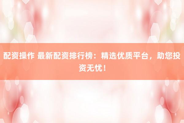 配资操作 最新配资排行榜：精选优质平台，助您投资无忧！