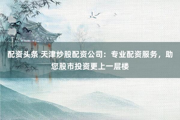 配资头条 天津炒股配资公司：专业配资服务，助您股市投资更上一层楼