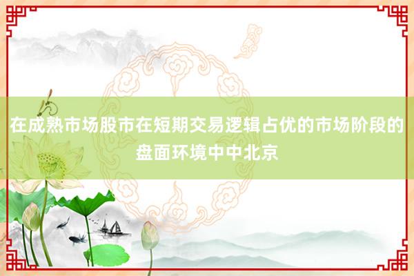 在成熟市场股市在短期交易逻辑占优的市场阶段的盘面环境中中北京