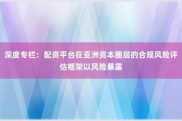 深度专栏：配资平台在亚洲资本圈层的合规风险评估框架以风险暴露