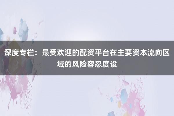 深度专栏：最受欢迎的配资平台在主要资本流向区域的风险容忍度设