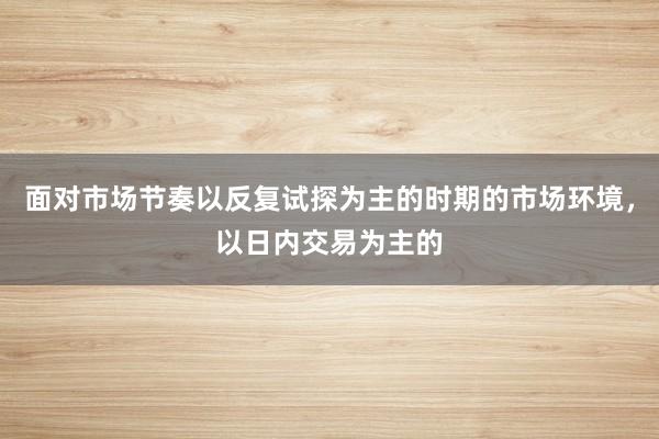 面对市场节奏以反复试探为主的时期的市场环境，以日内交易为主的