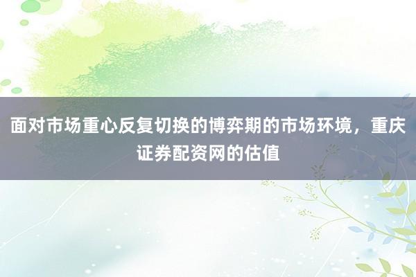 面对市场重心反复切换的博弈期的市场环境，重庆证券配资网的估值