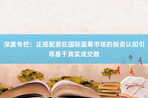 深度专栏：正规配资在国际蓝筹市场的投资认知引导基于真实成交数