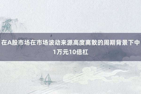 在A股市场在市场波动来源高度离散的周期背景下中1万元10倍杠
