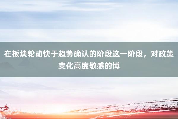在板块轮动快于趋势确认的阶段这一阶段，对政策变化高度敏感的博