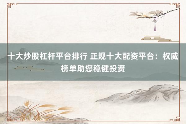 十大炒股杠杆平台排行 正规十大配资平台：权威榜单助您稳健投资