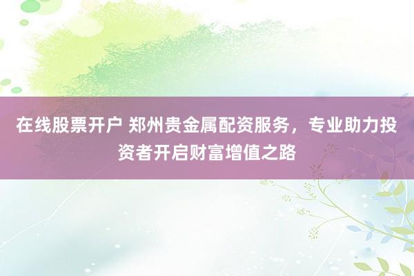 在线股票开户 郑州贵金属配资服务，专业助力投资者开启财富增值之路
