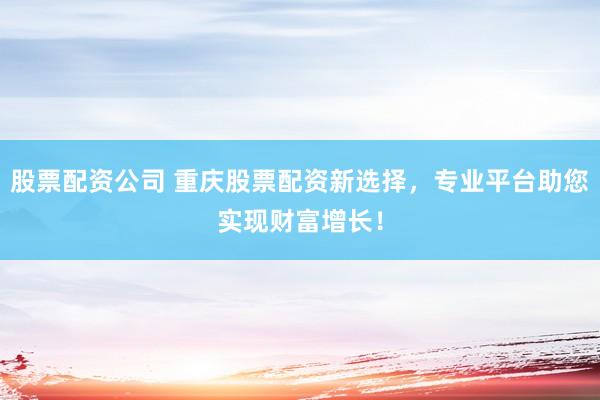 股票配资公司 重庆股票配资新选择，专业平台助您实现财富增长！
