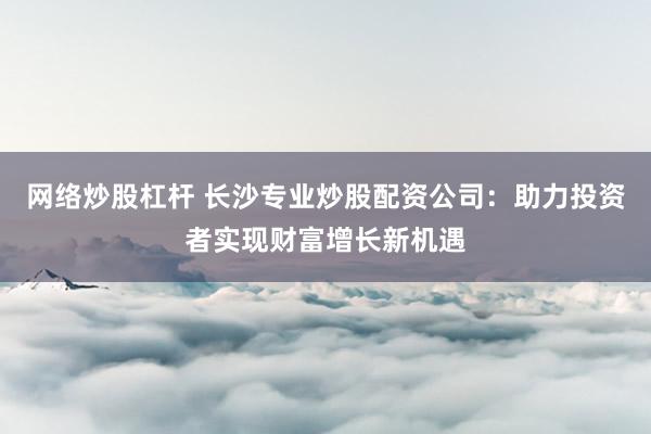 网络炒股杠杆 长沙专业炒股配资公司：助力投资者实现财富增长新机遇