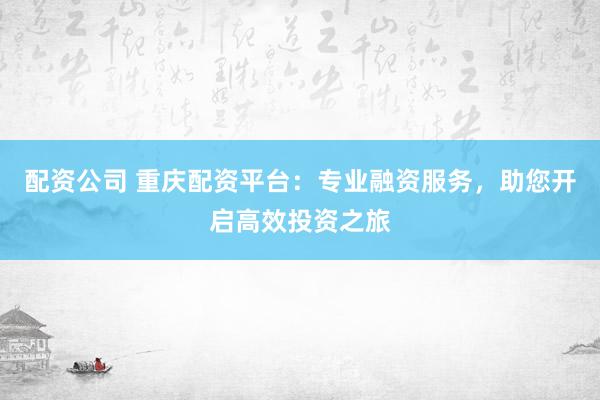 配资公司 重庆配资平台：专业融资服务，助您开启高效投资之旅