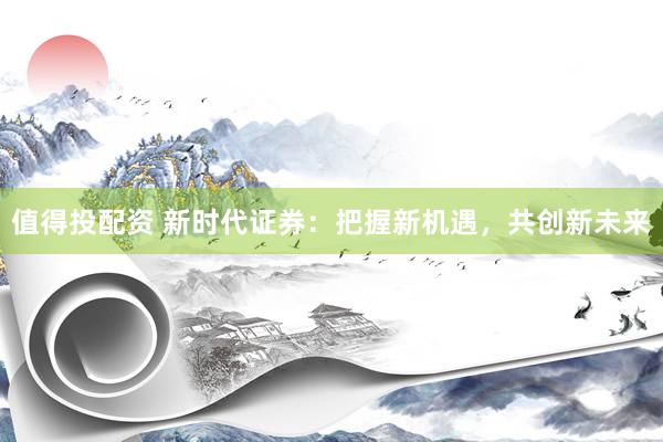 值得投配资 新时代证券：把握新机遇，共创新未来