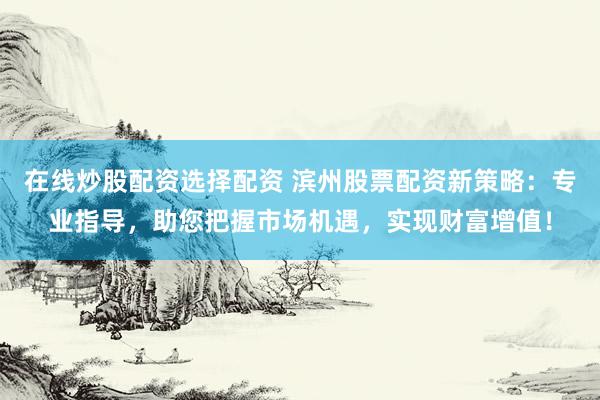 在线炒股配资选择配资 滨州股票配资新策略：专业指导，助您把握市场机遇，实现财富增值！