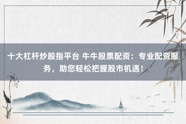 十大杠杆炒股指平台 牛牛股票配资：专业配资服务，助您轻松把握股市机遇！