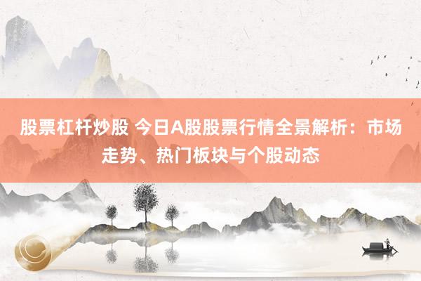 股票杠杆炒股 今日A股股票行情全景解析：市场走势、热门板块与个股动态