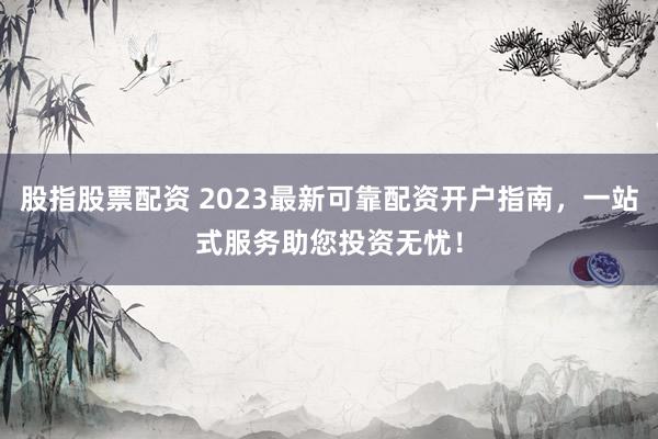 股指股票配资 2023最新可靠配资开户指南，一站式服务助您投资无忧！