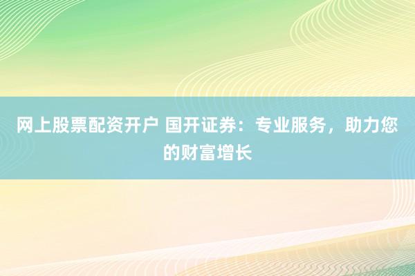 网上股票配资开户 国开证券：专业服务，助力您的财富增长
