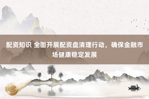 配资知识 全面开展配资盘清理行动，确保金融市场健康稳定发展