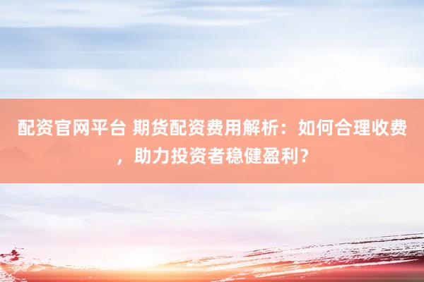 配资官网平台 期货配资费用解析：如何合理收费，助力投资者稳健盈利？