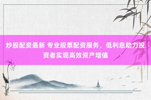 炒股配资最新 专业股票配资服务，低利息助力投资者实现高效资产增值