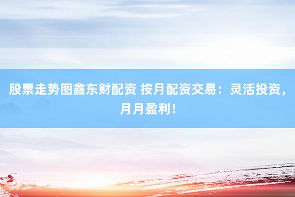 股票走势图鑫东财配资 按月配资交易：灵活投资，月月盈利！