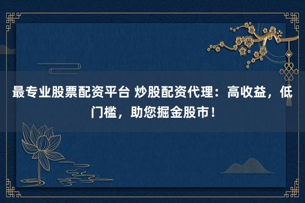 最专业股票配资平台 炒股配资代理：高收益，低门槛，助您掘金股市！