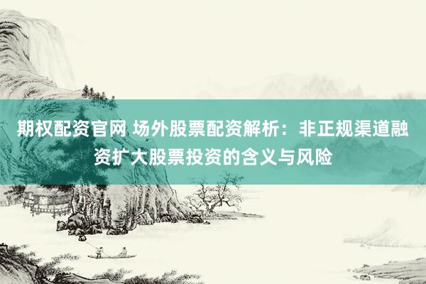 期权配资官网 场外股票配资解析：非正规渠道融资扩大股票投资的含义与风险