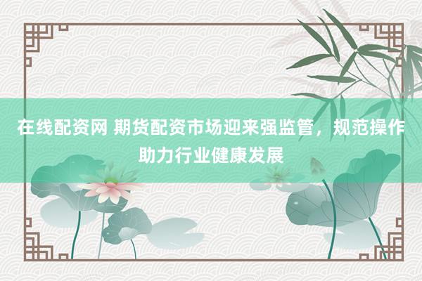 在线配资网 期货配资市场迎来强监管，规范操作助力行业健康发展