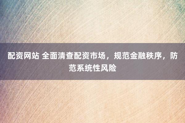 配资网站 全面清查配资市场，规范金融秩序，防范系统性风险