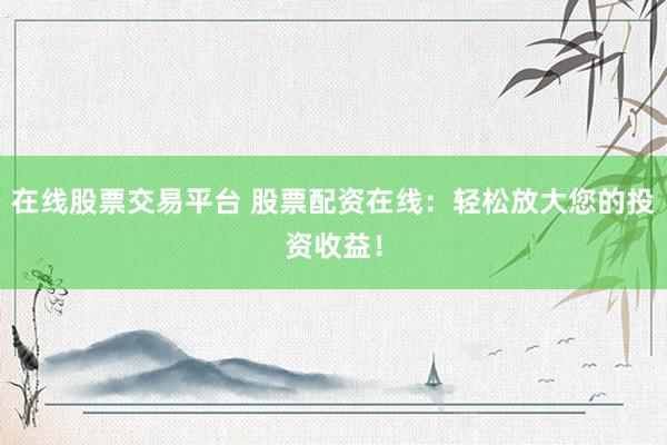 在线股票交易平台 股票配资在线：轻松放大您的投资收益！