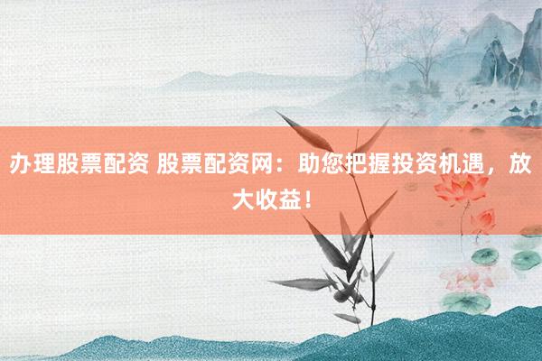 办理股票配资 股票配资网：助您把握投资机遇，放大收益！
