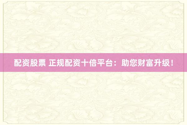 配资股票 正规配资十倍平台：助您财富升级！