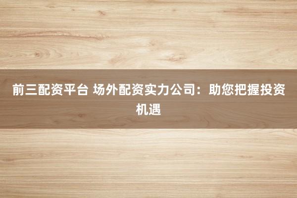前三配资平台 场外配资实力公司：助您把握投资机遇