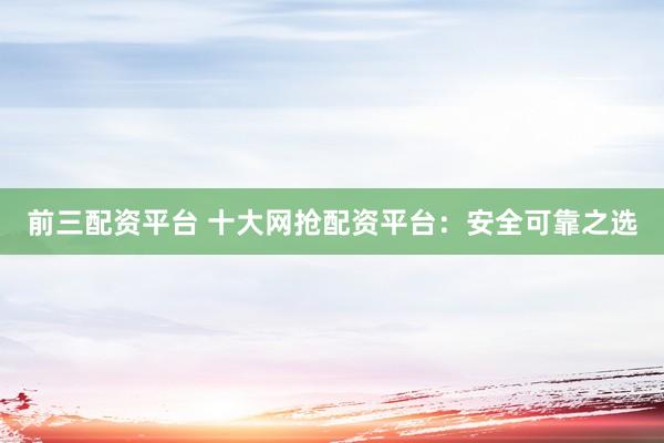前三配资平台 十大网抢配资平台：安全可靠之选