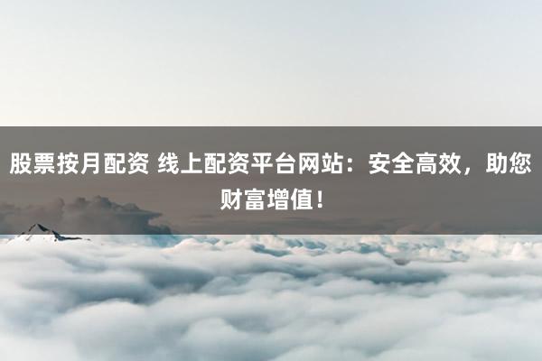 股票按月配资 线上配资平台网站：安全高效，助您财富增值！