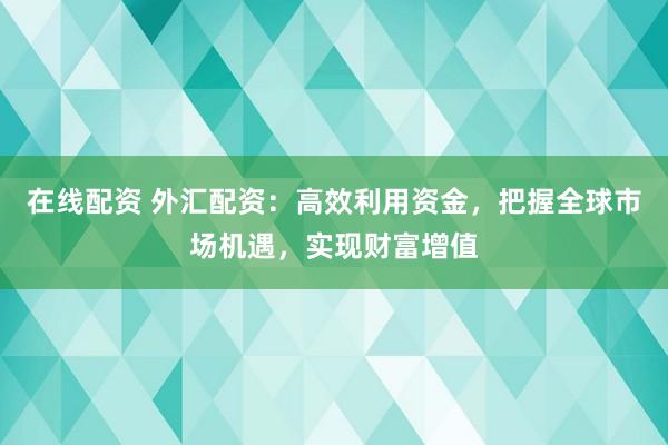 在线配资 外汇配资：高效利用资金，把握全球市场机遇，实现财富增值