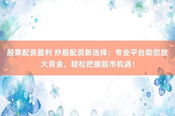 股票配资盈利 炒股配资新选择：专业平台助您放大资金，轻松把握股市机遇！