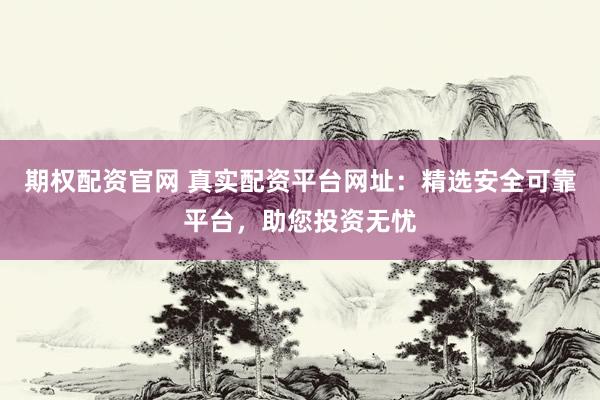 期权配资官网 真实配资平台网址：精选安全可靠平台，助您投资无忧