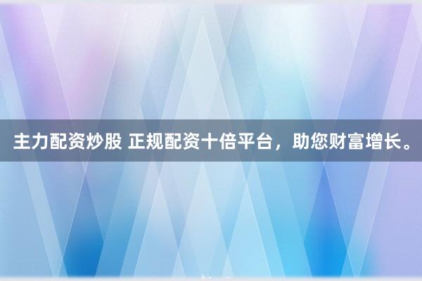 主力配资炒股 正规配资十倍平台，助您财富增长。