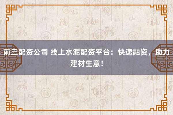 前三配资公司 线上水泥配资平台：快速融资，助力建材生意！