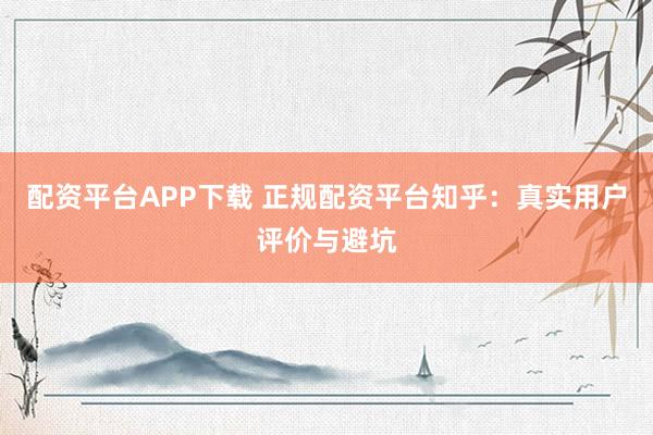 配资平台APP下载 正规配资平台知乎：真实用户评价与避坑