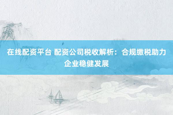 在线配资平台 配资公司税收解析：合规缴税助力企业稳健发展