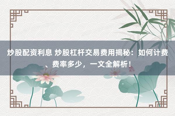 炒股配资利息 炒股杠杆交易费用揭秘：如何计费、费率多少，一文全解析！