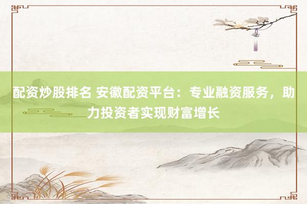 配资炒股排名 安徽配资平台：专业融资服务，助力投资者实现财富增长