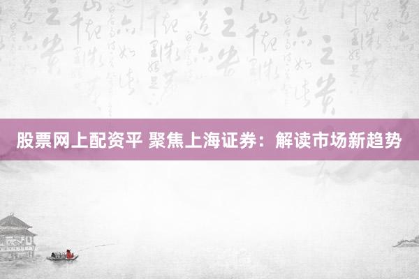 股票网上配资平 聚焦上海证券：解读市场新趋势