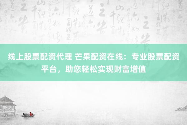 线上股票配资代理 芒果配资在线：专业股票配资平台，助您轻松实现财富增值
