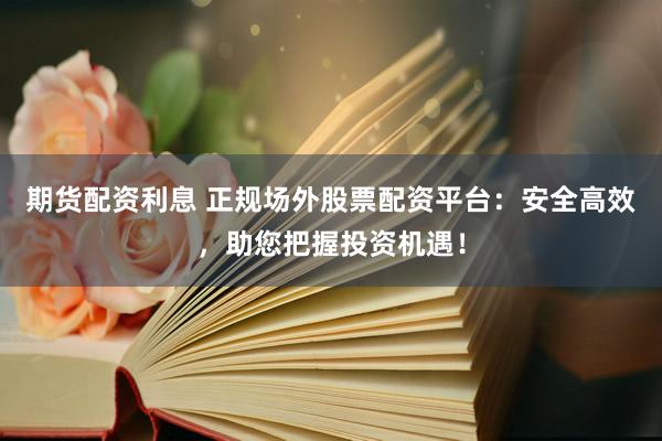 期货配资利息 正规场外股票配资平台：安全高效，助您把握投资机遇！
